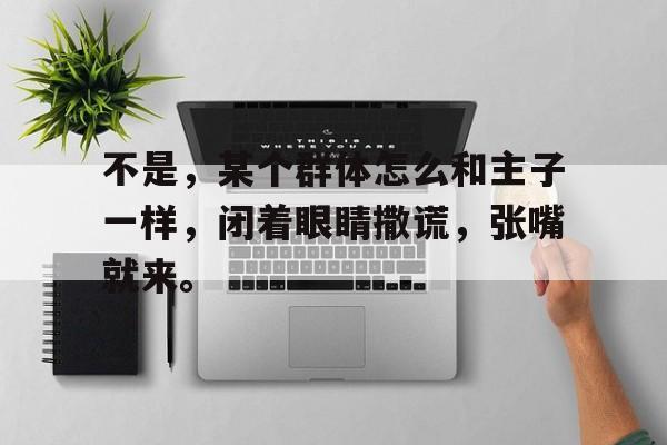 澳客体育-包含不是，某个群体怎么和主子一样，闭着眼睛撒谎，张嘴就来。的词条